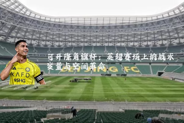 可升降角旗杆:英超赛场上的战术变量与空间革命