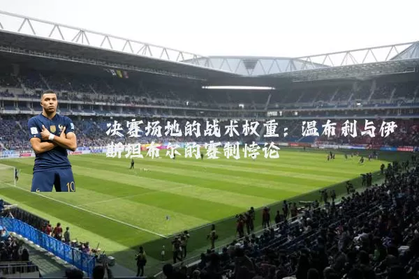 决赛场地的战术权重：温布利与伊斯坦布尔的赛制悖论