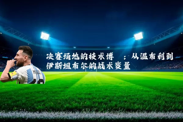 决赛场地的技术博弈：从温布利到伊斯坦布尔的战术变量