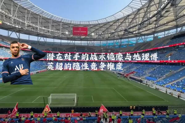 潜在对手的战术镜像与地理博弈:英超的隐性竞争维度